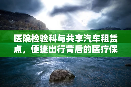 医院检验科与共享汽车租赁点，便捷出行背后的医疗保障关联