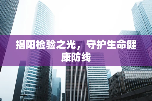 揭阳检验之光，守护生命健康防线