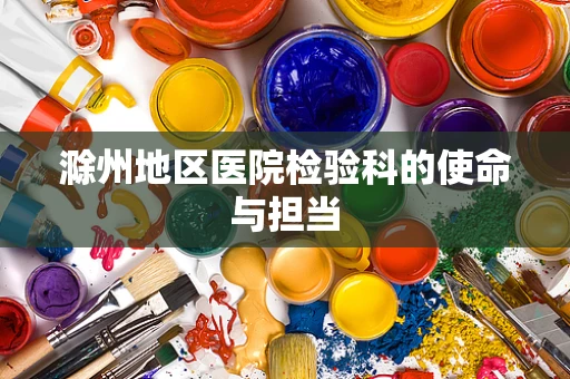 滁州地区医院检验科的使命与担当