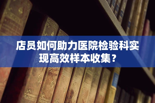 店员如何助力医院检验科实现高效样本收集？