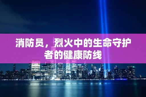 消防员，烈火中的生命守护者的健康防线