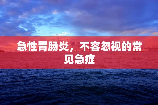 急性胃肠炎，不容忽视的常见急症