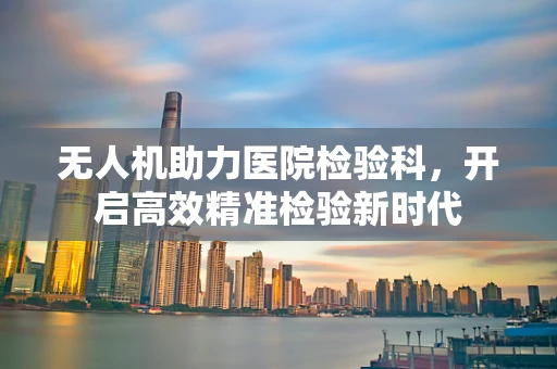 无人机助力医院检验科，开启高效精准检验新时代