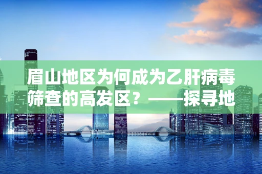 眉山地区为何成为乙肝病毒筛查的高发区？——探寻地域性健康挑战的答案