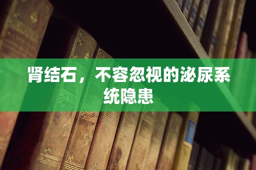 肾结石，不容忽视的泌尿系统隐患
