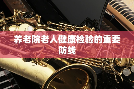 养老院老人健康检验的重要防线