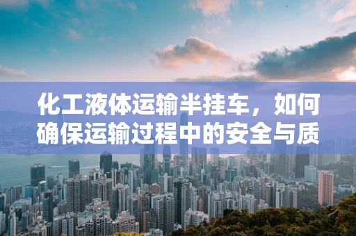 化工液体运输半挂车，如何确保运输过程中的安全与质量？