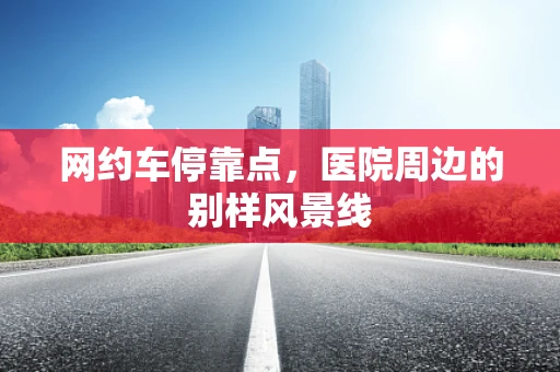 网约车停靠点，医院周边的别样风景线