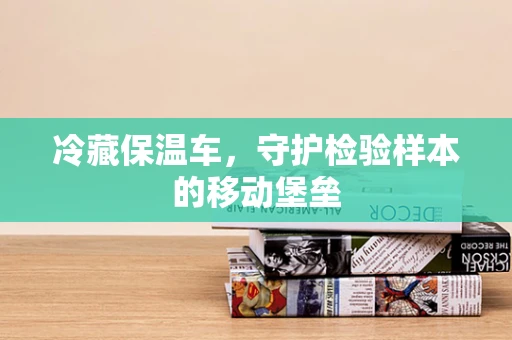 冷藏保温车，守护检验样本的移动堡垒